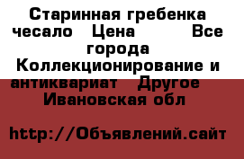 Старинная гребенка чесало › Цена ­ 350 - Все города Коллекционирование и антиквариат » Другое   . Ивановская обл.